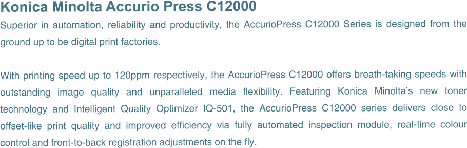 Konica Minolta Accurio Press C12000 Superior in automation, reliability and productivity, the AccurioPress C12000 Series is designed from the ground up to be digital print factories.  With printing speed up to 120ppm respectively, the AccurioPress C12000 offers breath-taking speeds with outstanding image quality and unparalleled media flexibility. Featuring Konica Minolta’s new toner technology and Intelligent Quality Optimizer IQ-501, the AccurioPress C12000 series delivers close to offset-like print quality and improved efficiency via fully automated inspection module, real-time colour control and front-to-back registration adjustments on the fly.