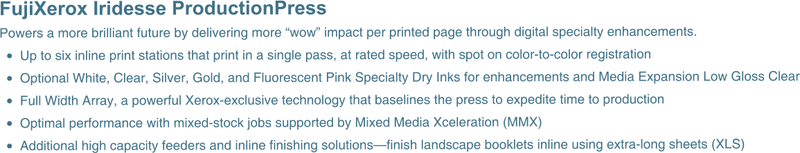 FujiXerox Iridesse ProductionPress  Powers a more brilliant future by delivering more “wow” impact per printed page through digital specialty enhancements. •	Up to six inline print stations that print in a single pass, at rated speed, with spot on color-to-color registration •	Optional White, Clear, Silver, Gold, and Fluorescent Pink Specialty Dry Inks for enhancements and Media Expansion Low Gloss Clear •	Full Width Array, a powerful Xerox-exclusive technology that baselines the press to expedite time to production •	Optimal performance with mixed-stock jobs supported by Mixed Media Xceleration (MMX) •	Additional high capacity feeders and inline finishing solutions—finish landscape booklets inline using extra-long sheets (XLS)